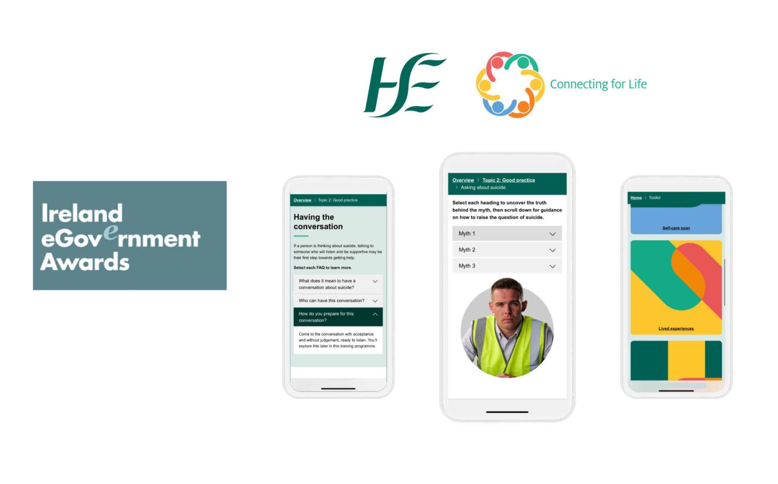 This image shows the Ireland eGovernment Awards promotional display featuring 'Let's Talk About Suicide'. At the top are two logos: "HSE" (Health Service Executive) in green lettering on the left and a colourful circular "Connecting for Life" logo on the right.
The display shows three smartphone mockups demonstrating different features of the programme. The left phone displays a "Having the conversation" module with dropdown menus and guidance text about initiating conversations and setting expectations. The middle phone shows myth-busting content with "Myth 1, Myth 2, Myth 3" dropdown sections, featuring an image of a person in a high-visibility safety vest. The right phone presents a user experience dashboard with colourful geometric sections and interface elements.
On the left side is a dark teal banner reading "Ireland eGovernment Awards" in white text.
The image demonstrates a comprehensive mobile-first approach to delivering mental health and suicide prevention resources through the HSE's "Let's About Suicide" initiative, showcasing how public health education is being modernised through responsive digital platforms that work across multiple devices and screen sizes.